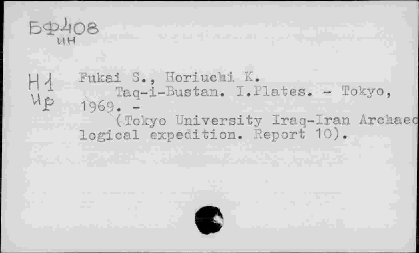 ﻿
UH
H-l v’j?
Fukai S., Horiuchi К.
Taq-i-Bustan. I.Plates. - Tokyo, 1969. -
(Tokyo University Iraq-Iran Archae logical expedition. Report 10).